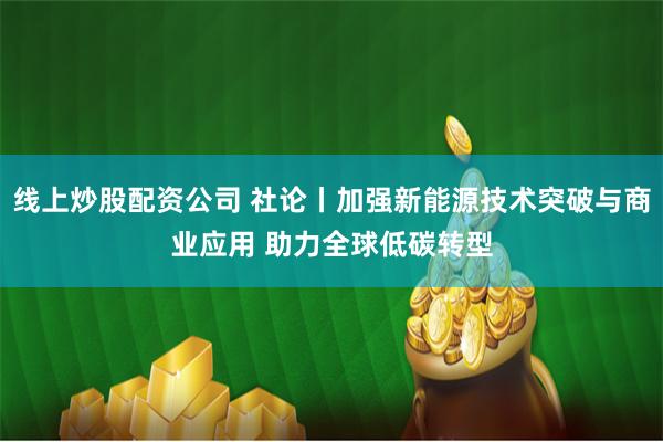 线上炒股配资公司 社论丨加强新能源技术突破与商业应用 助力全球低碳转型
